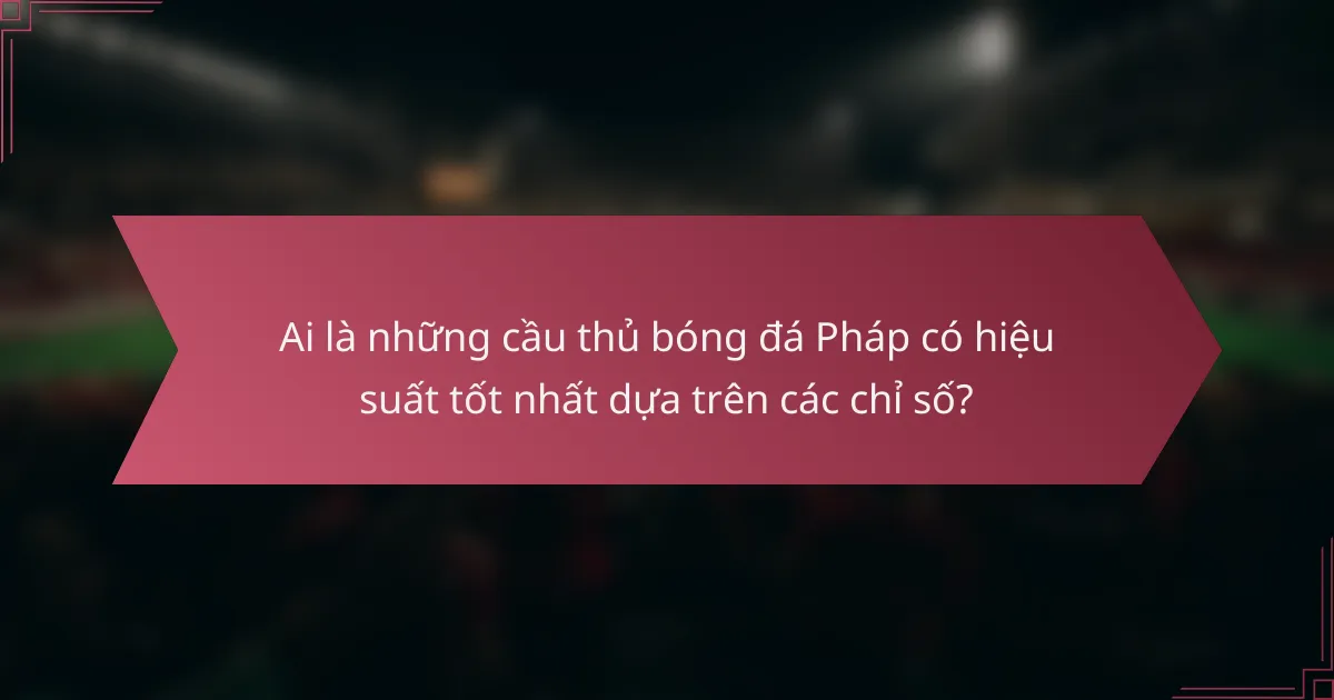 Ai là những cầu thủ bóng đá Pháp có hiệu suất tốt nhất dựa trên các chỉ số?