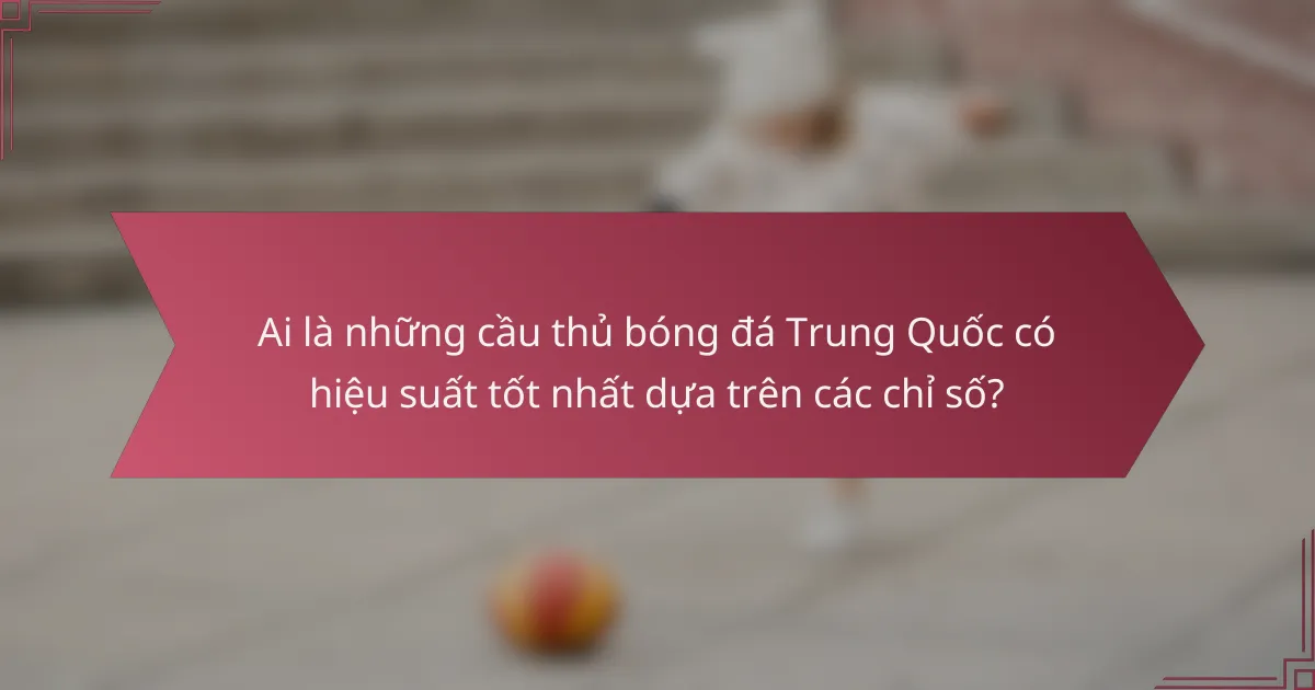 Ai là những cầu thủ bóng đá Trung Quốc có hiệu suất tốt nhất dựa trên các chỉ số?