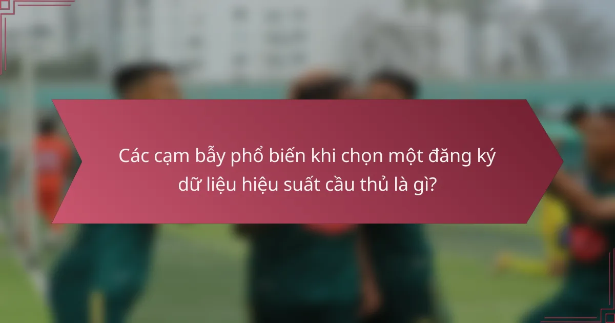 Các cạm bẫy phổ biến khi chọn một đăng ký dữ liệu hiệu suất cầu thủ là gì?