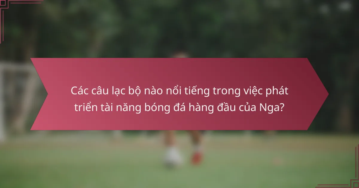 Các câu lạc bộ nào nổi tiếng trong việc phát triển tài năng bóng đá hàng đầu của Nga?