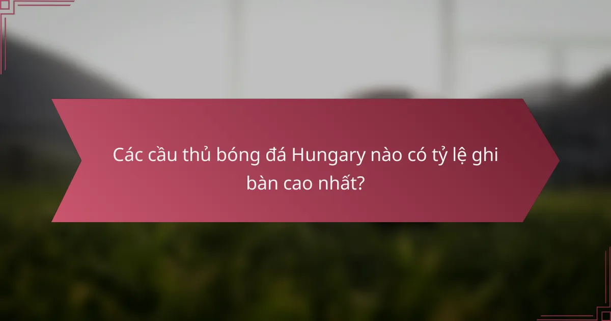 Các cầu thủ bóng đá Hungary nào có tỷ lệ ghi bàn cao nhất?