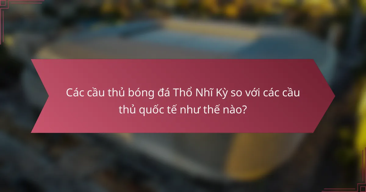 Các cầu thủ bóng đá Thổ Nhĩ Kỳ so với các cầu thủ quốc tế như thế nào?