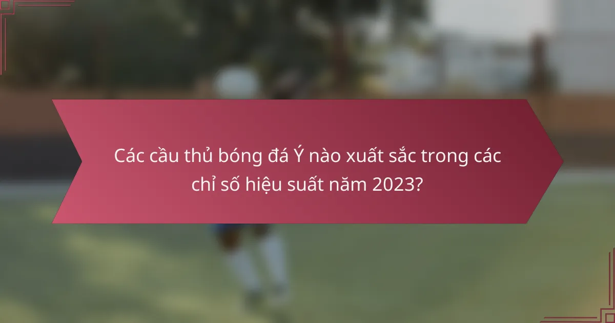 Các cầu thủ bóng đá Ý nào xuất sắc trong các chỉ số hiệu suất năm 2023?