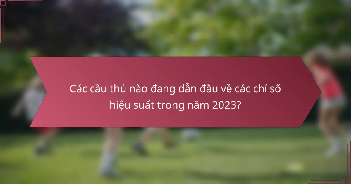 Các cầu thủ nào đang dẫn đầu về các chỉ số hiệu suất trong năm 2023?