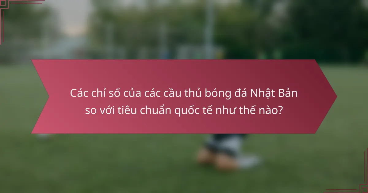Các chỉ số của các cầu thủ bóng đá Nhật Bản so với tiêu chuẩn quốc tế như thế nào?