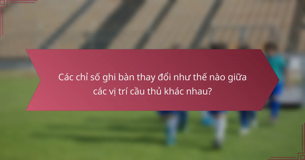 Các chỉ số ghi bàn thay đổi như thế nào giữa các vị trí cầu thủ khác nhau?
