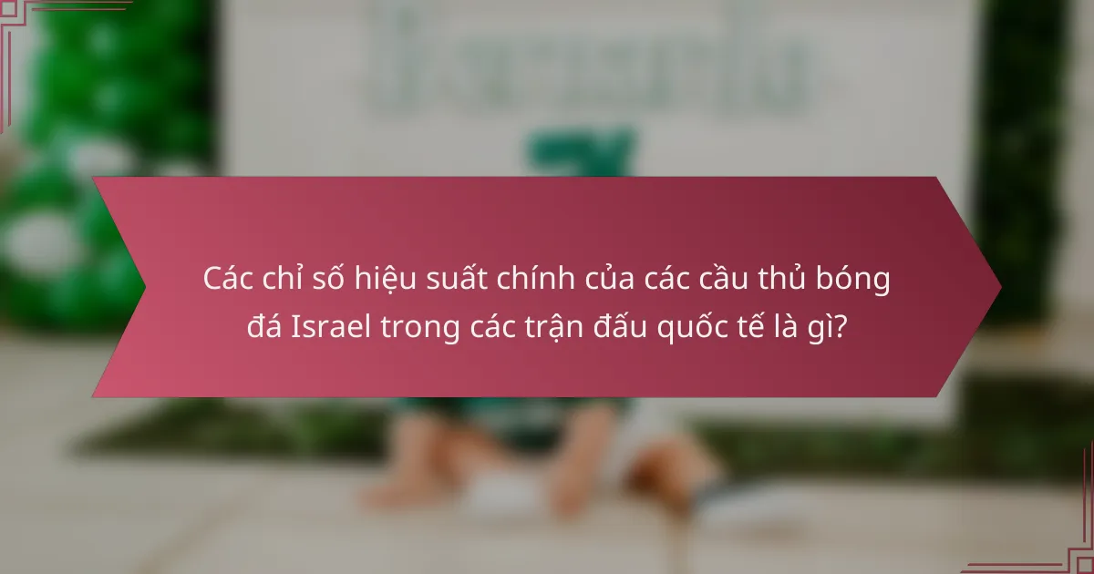 Các chỉ số hiệu suất chính của các cầu thủ bóng đá Israel trong các trận đấu quốc tế là gì?