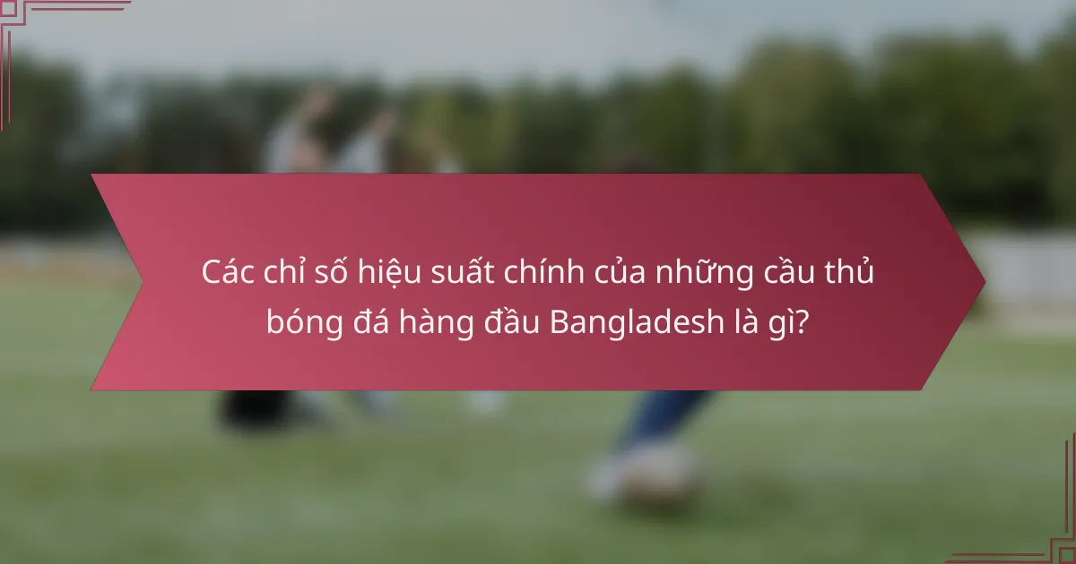 Các chỉ số hiệu suất chính của những cầu thủ bóng đá hàng đầu Bangladesh là gì?
