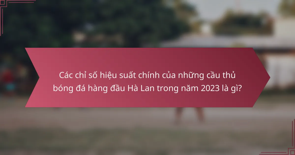 Các chỉ số hiệu suất chính của những cầu thủ bóng đá hàng đầu Hà Lan trong năm 2023 là gì?