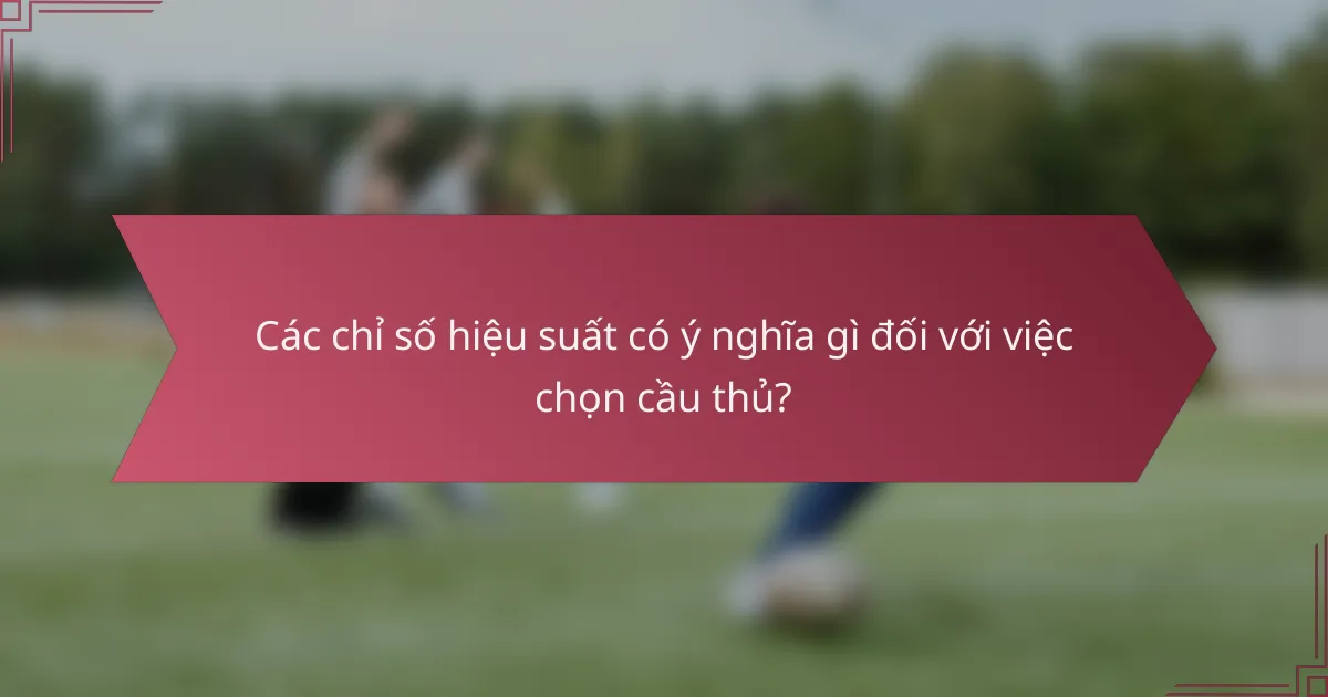 Các chỉ số hiệu suất có ý nghĩa gì đối với việc chọn cầu thủ?
