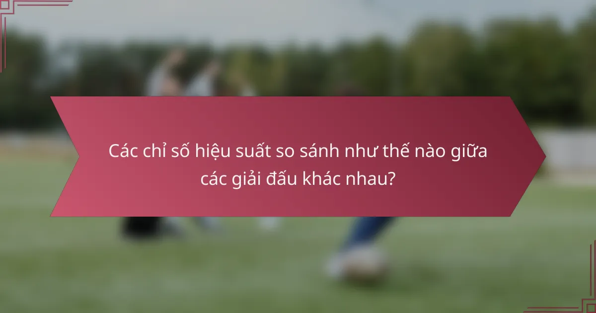 Các chỉ số hiệu suất so sánh như thế nào giữa các giải đấu khác nhau?
