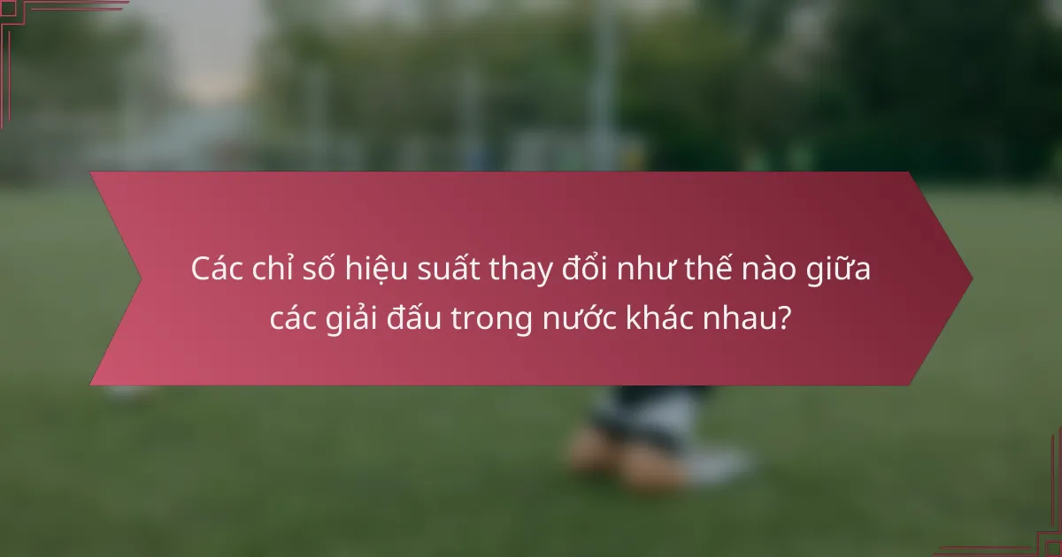 Các chỉ số hiệu suất thay đổi như thế nào giữa các giải đấu trong nước khác nhau?