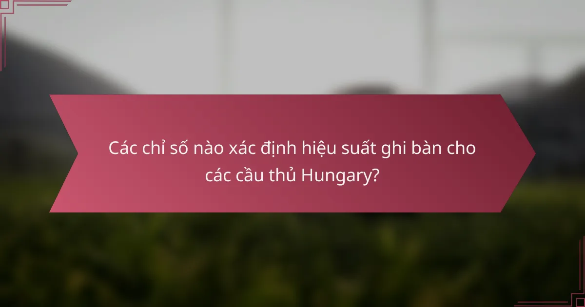 Các chỉ số nào xác định hiệu suất ghi bàn cho các cầu thủ Hungary?