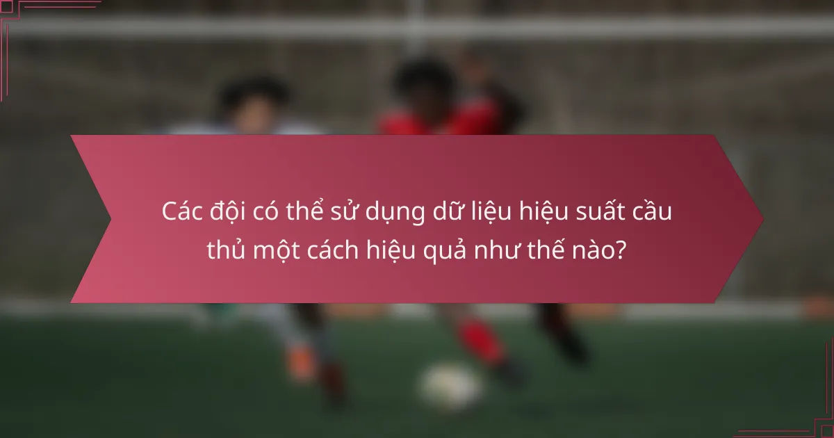Các đội có thể sử dụng dữ liệu hiệu suất cầu thủ một cách hiệu quả như thế nào?
