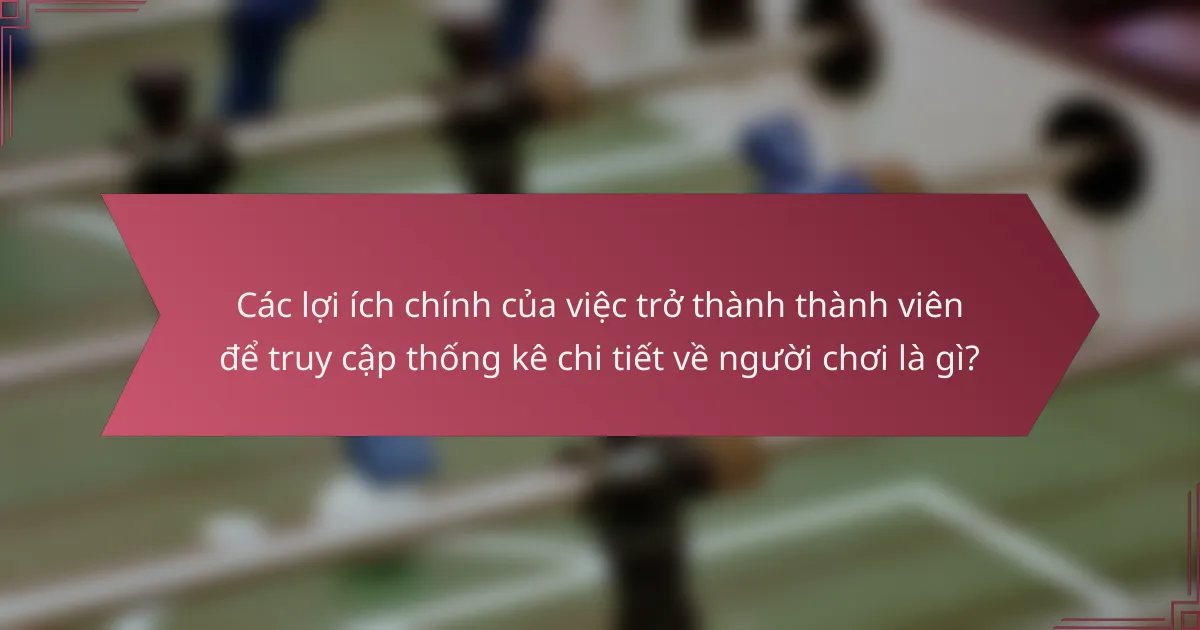 Các lợi ích chính của việc trở thành thành viên để truy cập thống kê chi tiết về người chơi là gì?