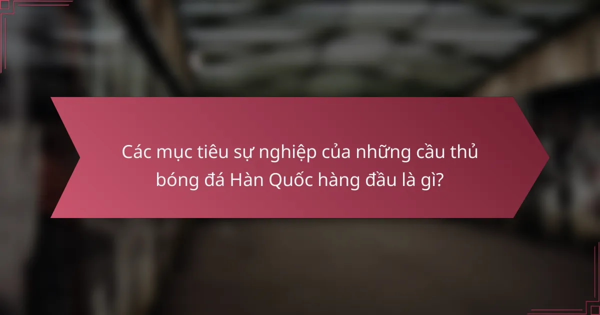 Các mục tiêu sự nghiệp của những cầu thủ bóng đá Hàn Quốc hàng đầu là gì?