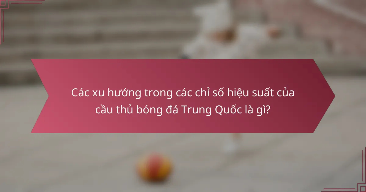 Các xu hướng trong các chỉ số hiệu suất của cầu thủ bóng đá Trung Quốc là gì?
