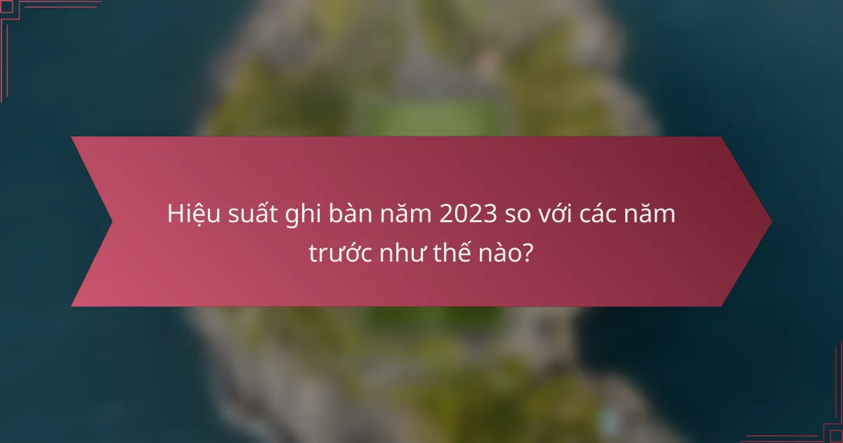 Hiệu suất ghi bàn năm 2023 so với các năm trước như thế nào?