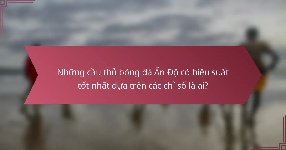 Những cầu thủ bóng đá Ấn Độ có hiệu suất tốt nhất dựa trên các chỉ số là ai?