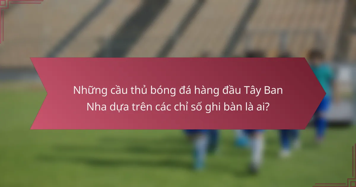 Những cầu thủ bóng đá hàng đầu Tây Ban Nha dựa trên các chỉ số ghi bàn là ai?