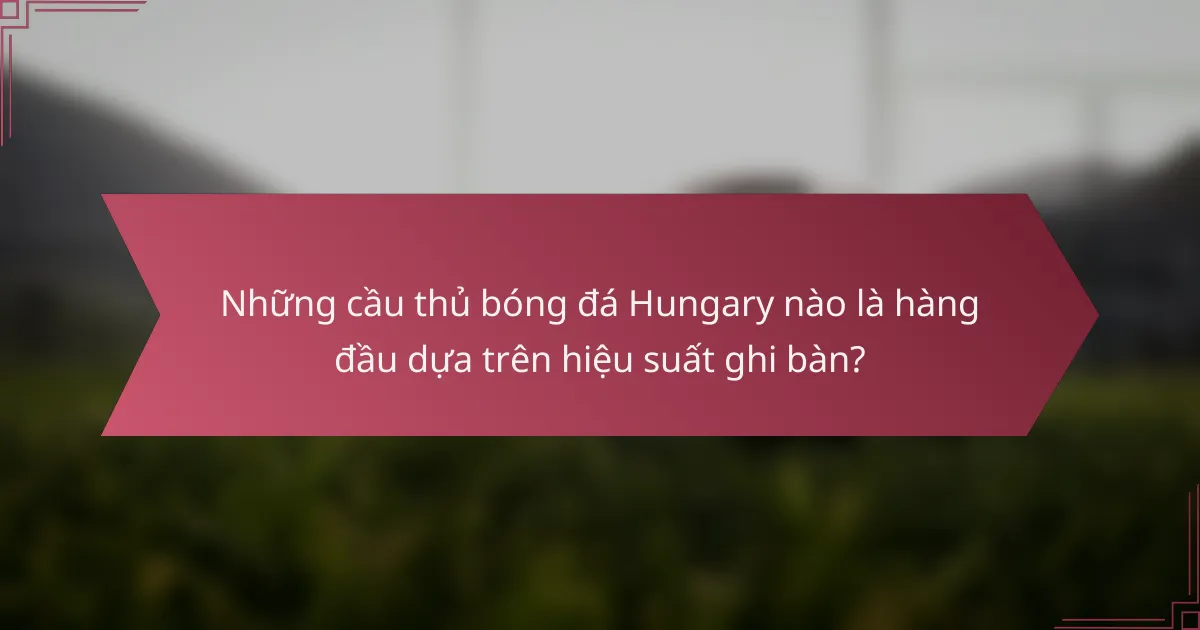 Những cầu thủ bóng đá Hungary nào là hàng đầu dựa trên hiệu suất ghi bàn?
