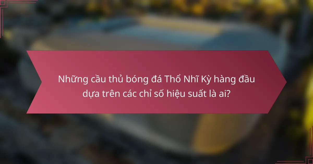 Những cầu thủ bóng đá Thổ Nhĩ Kỳ hàng đầu dựa trên các chỉ số hiệu suất là ai?